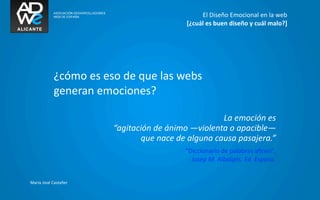El	
  Diseño	
  Emocional	
  en	
  la	
  web
                                                            [¿cuál	
  es	
  buen	
  diseño	
  y	
  cuál	
  malo?]




               ¿cómo	
  es	
  eso	
  de	
  que	
  las	
  webs
               generan	
  emociones?

                                                                            La	
  emoción	
  es
                                	
  “agitación	
  de	
  ánimo	
  —violenta	
  o	
  apacible—	
  
                                           que	
  nace	
  de	
  alguna	
  causa	
  pasajera.”
                                                            “Diccionario	
  de	
  palabras	
  aﬁnes”.	
  	
  
                                                              Josep	
  M.	
  Albaigès.	
  Ed.	
  Espasa.


María	
  José	
  Castañer
 