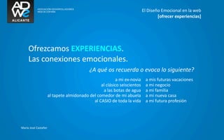 El	
  Diseño	
  Emocional	
  en	
  la	
  web
                                                                                                                    [ofrecer	
  experiencias]




      Ofrezcamos	
  EXPERIENCIAS.
      Las	
  conexiones	
  emocionales.
                                                             ¿A	
  qué	
  os	
  recuerda	
  o	
  evoca	
  lo	
  siguiente?
                                                                                 a	
  mi	
  ex-­‐novia     a	
  mis	
  futuras	
  vacaciones
                                                                   al	
  clásico	
  seiscientos            a	
  mi	
  negocio
                                                                    a	
  las	
  botas	
  de	
  agua        a	
  mi	
  familia
                            al	
  tapete	
  almidonado	
  del	
  comedor	
  de	
  mi	
  abuela             a	
  mi	
  nueva	
  casa
                                                            al	
  CASIO	
  de	
  toda	
  la	
  vida        a	
  mi	
  futura	
  profesión




María	
  José	
  Castañer
 