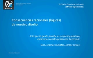 El	
  Diseño	
  Emocional	
  en	
  la	
  web
                                                                                    [ofrecer	
  experiencias]




      Consecuencias	
  racionales	
  (lógicas)
      de	
  nuestro	
  diseño.


                            Si	
  lo	
  que	
  la	
  gente	
  percibe	
  es	
  un	
  feeling	
  posiGvo,	
  
                                          estaremos	
  construyendo	
  una	
  Lovemark.

                                             Sino,	
  seamos	
  realistas,	
  somos	
  cutres.

María	
  José	
  Castañer
 