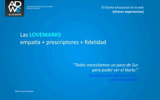 El	
  Diseño	
  Emocional	
  en	
  la	
  web
                                                                  [ofrecer	
  experiencias]




      Las	
  LOVEMARKS
      empaka	
  +	
  prescriptores	
  +	
  ﬁdelidad


                                 “Todos	
  necesitamos	
  un	
  poco	
  de	
  Sur
                                             para	
  poder	
  ver	
  el	
  Norte.”
                                             Campaña	
  Cruzcampo	
  Verano	
  2011.	
  
                                                           Contrapunto	
  Madrid.


María	
  José	
  Castañer
 