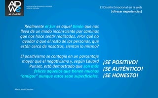 El	
  Diseño	
  Emocional	
  en	
  la	
  web
                                                                                             [ofrecer	
  experiencias]



          Realmente	
  el	
  Sur	
  es	
  aquel	
  6món	
  que	
  nos	
  
       lleva	
  de	
  un	
  modo	
  inconsciente	
  por	
  caminos	
  
       que	
  nos	
  hace	
  senGr	
  realizados.	
  ¿Por	
  qué	
  no	
  
         ayudar	
  a	
  que	
  el	
  resto	
  de	
  las	
  personas,	
  que	
  
       están	
  cerca	
  de	
  nosotros,	
  sientan	
  lo	
  mismo?

       El	
  posiGvismo	
  se	
  contagia	
  en	
  un	
  porcentaje	
  
        mayor	
  que	
  el	
  negaGvismo	
  y,	
  según	
  Eduard	
                  ¡SE	
  POSITIVO!
               Punset,	
  está	
  demostrado	
  que	
  son	
  más	
  
                  felices	
  aquellos	
  que	
  6enen	
  muchos	
                    ¡SE	
  AUTÉNTICO!
       “amigos”	
  aunque	
  estos	
  sean	
  superﬁciales.	
                        ¡SE	
  HONESTO!

María	
  José	
  Castañer
 