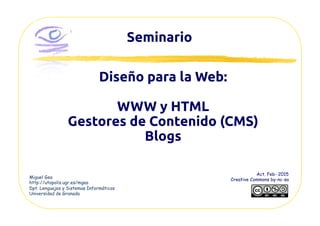 Seminario	
Miguel Gea
http://utopolis.ugr.es/mgea
Dpt. Lenguajes y Sistemas Informáticos
Universidad de Granada
Act. Feb- 2015
Creative Commons by-nc-sa
Diseño para la Web:	
WWW y HTML	
Gestores de Contenido (CMS)	
Blogs	
 