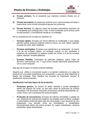 11

    Diseño de Envases y Embalajes

a)    Envase primario. Es el recipiente que mantiene contacto directo con el
      producto.

b)    Envase secundario. Es aquel que contiene uno o varios envases primarios y
      puede tener como función principal el agrupar los productos.

c)    Envase terciario. En algunos casos los envases secundarios requieren de
      un recipiente que contenga dos o más. A este contenedor se le conoce como
      envase terciario, y normalmente resulta en un embalaje.

Por su consistencia los envases se clasifican en:

-     Envases rígidos. Envases con forma definida no modificable y cuya rigidez
      permite colocar producto estibado sobre el mismo, sin sufrir daños, ejemplo:
      envases de vidrio, latas metálicas.

-     Envases semirígidos. Envases cuya resistencia a la compresión es menor
      a la de los envases rígidos, sin embargo cuando no son sometidos a
      esfuerzos de compresión su aspecto puede ser similar a la de los envases
      rígidos, ejemplo: envases plásticos.

-     Envases flexibles. Fabricados de películas plásticas, papel, hojas de
      aluminio, laminaciones, etc. Y cuya forma resulta deformada prácticamente
      con su solo manipuleo.

Este tipo de envases no resiste producto estibado.

Aspecto que define si el producto puede o no aportar resistencia a la carga de
producto en una estiba (resistencia a la compresión), y que por tanto determina el
diseño del embalaje. Para clasificar los envases es importante conocer la
clasificación de los productos.

Clasificación mercado lógica de los productos:

-     Productos gancho. Su función es atraer clientela a puntos estratégicos
      dentro del espacio de venta, ya sea para venta de productos de primera
      necesidad o de renovación frecuente, provocando compras espontáneas. Ej.:
      Leche, huevo, pan y productos de consumo básico.

-     Productos de conveniencia. Envases de máxima comodidad y rapidez de
      uso, utilizando los avances tecnológicos. Se emplean para contener, proteger
      y comercializar productos listos para ser consumidos o que requieran de una
      preparación muy sencilla, como ser rehidratados o recalentados
      frecuentemente dentro del mismo envase. Ej.: sopas instantáneas, verduras
      precocidas, platos desechables.


                                                                 Tema 1. Envase 11
 