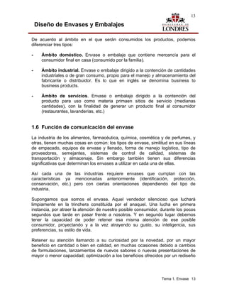13

    Diseño de Envases y Embalajes

De acuerdo al ámbito en el que serán consumidos los productos, podemos
diferenciar tres tipos:

-     Ámbito doméstico. Envase o embalaje que contiene mercancía para el
      consumidor final en casa (consumido por la familia).

-     Ámbito industrial. Envase o embalaje dirigido a la contención de cantidades
      industriales o de gran consumo, propio para el manejo y almacenamiento del
      fabricante o distribuidor. Es lo que en inglés se denomina business to
      business products.

-     Ámbito de servicios. Envase o embalaje dirigido a la contención del
      producto para uso como materia primaen sitios de servicio (medianas
      cantidades), con la finalidad de generar un producto final al consumidor
      (restaurantes, lavanderías, etc.)


1.6 Función de comunicación del envase
La industria de los alimentos, farmacéutica, química, cosmética y de perfumes, y
otras, tienen muchas cosas en común: los tipos de envase, similitud en sus líneas
de empacado, equipos de envase y llenado, forma de manejo logístico, tipo de
proveedores, semejantes, sistemas de control de calidad, sistemas de
transportación y almacenaje. Sin embargo también tienen sus diferencias
significativas que determinan los envases a utilizar en cada una de ellas.

Así cada una de las industrias requiere envases que cumplan con las
características ya mencionadas anteriormente (identificación, protección,
conservación, etc.) pero con ciertas orientaciones dependiendo del tipo de
industria.

Supongamos que somos el envase. Aquel vendedor silencioso que luchará
limpiamente en la trinchera constituida por el anaquel. Una lucha en primera
instancia, por atraer la atención de nuestro posible consumidor, durante los pocos
segundos que tarde en pasar frente a nosotros. Y en segundo lugar debemos
tener la capacidad de poder retener esa misma atención de ese posible
consumidor, proyectando y a la vez atrayendo su gusto, su inteligencia, sus
preferencias, su estilo de vida.

Retener su atención llamando a su curiosidad por la novedad, por un mayor
beneficio en cantidad o bien en calidad, en muchas ocasiones debido a cambios
de formulaciones, lanzamientos de nuevos sabores o nuevas presentaciones de
mayor o menor capacidad; optimización a los beneficios ofrecidos por un rediseño




                                                                 Tema 1. Envase 13
 