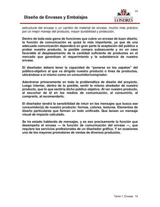 14

 Diseño de Envases y Embalajes

estructural del envase o un cambio de material de envase, mucho más práctico
por un mejor manejo del producto, mayor durabilidad y protección.

Dentro de toda esta gama de funciones que cubre un envase de buen diseño,
la función de comunicación es quizá la más importante, ya que de una
adecuada comunicación dependerá en gran parte la aceptación del público a
probar nuestro producto, la posible compra subsecuente y en un caso
favorable el desplazamiento de la cantidad suficiente de productos en el
mercado que garanticen el requerimiento y la subsistencia de nuestro
envase.

El diseñador deberá tener la capacidad de “ponerse en los zapatos” del
público-objetivo al que va dirigido nuestro producto o línea de productos,
ubicándose a sí mismo como un consumidor/comprador.

Adentrarse primeramente en toda la problemática de diseño del proyecto.
Luego intentar, dentro de lo posible, sentir lo mismo alrededor de nuestro
producto, que lo que sentiría dicho público objetivo. Al ver nuestro producto,
al escuchar de él en los medios de comunicación, al consumirlo, al
comprarlo, al recomendarlo.

El diseñador tendrá la sensibilidad de intuir en los mensajes que busca ese
consumidor(a) de nuestro producto: formas, colores, texturas. Elementos de
diseño particulares que forman un todo unificado. Que lanzan un mensaje
visual de impacto calculado.

Se ha estado hablando de mensajes, y es eso precisamente la función que
desempeña el envase — la función de comunicación del envase —, que
requiere los servicios profesionales de un diseñador gráfico. Y en ocasiones
uno de los mayores promotores de ventas de diversos productos.




                                                             Tema 1. Envase 14
 