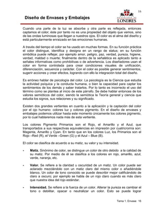16

    Diseño de Envases y Embalajes

Cuando una parte de la luz se absorbe y otra parte es reflejada, entonces
captamos el color; éste por tanto no es una propiedad del objeto que vemos, sino
de las ondas luminosas que llegan a nuestros ojos. El color es el alma del diseño y
está particularmente enraizado en las emociones humanas.

A través del tiempo el color se ha usado en muchas formas. En su función práctica
el color distingue, identifica y designa en un rango de status; en su función
simbólica puede reflejar, por ejemplo amor, peligro, paz, verdad, pureza, higiene,
verdad, maldad o muerte; finalmente dentro de la señalética es aplicado tanto a
señales informativas como prohibitivas o de advertencia. Los diseñadores usan el
color en forma controlada para crear condiciones visuales de unificación,
diferenciación, secuencia y carácter. Con el color es posible generar sentimientos,
sugerir acciones y crear efectos, logrando con ello la integración total del diseño.

Es erróneo hablar de psicología del color. La psicología es la Ciencia que estudia
la actividad psíquica y la conducta humana, o bien la capacidad para captar los
sentimientos de los demás y saber tratarlos. Por lo tanto es incorrecto el uso del
término como se plantea al inicio de este párrafo. Se debe hablar entonces de los
valores semióticos del color, siendo la semiótica la Teoría general y ciencia que
estudia los signos, sus relaciones y su significado.

Existen dos grandes vertientes en cuanto a la aplicación y la captación del color
por el ojo humano: colores luz y colores pigmento. En el diseño de envases y
embalajes podemos utilizar hasta este momento únicamente los colores pigmento,
por lo cual hablaremos nada más de esta vertiente.

Los colores Pigmento Primarios son el Rojo, el Amarillo y el Azul, que
transportados a sus respectivas equivalencias en impresión por cuatricromía son:
Magenta, Amarillo y Cyan. En tanto que en los colores Luz, los Primarios son el
Rojo –Red (R), el Verde –Green (G) y el Azul – Blue (B).

El color se clasifica de acuerdo a su matiz, su valor y su intensidad.

-     Matiz. Sinónimo de color, se distingue un color de otro debido a la calidad de
      su matiz. Por medio de él se clasifica a los colores en rojo, amarillo, azul,
      verde, naranja, etc.

-     Valor. Se refiere a la claridad u oscuridad de un matiz. Un color puede ser
      aclarado mezclándolo con un matiz claro del mismo color o añadiéndole
      blanco. Un color de tono conocido se puede describir mejor calificándolo de
      claro a oscuro; por ejemplo se habla de un rojo claro cuando es más claro
      que nuestra idea del rojo estándar.

-     Intensidad. Se refiere a la fuerza de un color. Alterar la pureza es cambiar el
      tono o debilitar, opacar o neutralizar un color. Esto se puede lograr


                                                                    Tema 1. Envase 16
 