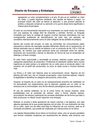 17

 Diseño de Envases y Embalajes

     agregando un color complementario o el gris. El gris es en realidad un color
     sin matiz, y puede lograrse mediante una mezcla de blanco y negro. La
     principal misión del color es llamar la atención; o sea primero atender al
     público y después conservar su atención si lo que le atrajo tiene significado o
     interés para el perceptor.

El color es una herramienta mercantil muy importante; en cierto modo, los colores
son una especie de código fácil de entender y asimilar; forman un lenguaje
inmediato que tiene la ventaja de superar muchas barreras idiomáticas con sus
consiguientes problemas de decodificación (el color rojo, por ejemplo, se
considera internacionalmente como el color obligado de las señales de peligro).

Dentro del mundo del envase, el color es primordial; los consumidores están
expuestos a cientos de mensajes visuales diferentes. Dentro de un autoservicio, el
tiempo estimado que un cliente se detiene a ver un producto es de 1/25 a 1/52 de
segundo, de manera que cada producto lucha por sobresalir entre los demás,
buscando ser reconocido o llamar la atención en forma tal que el comprador se
detenga y lo lleve consigo.

El color hace reconocible y recordable al envase, además puede usarse para
categorías específicas de productos. Finalmente el diseñador gráfico tiene mucha
ingerencia en este campo y la selección de un color para un producto debe ir de
acuerdo con el perfil del consumidor, la zona, la clase social y muchos factores
más.

La forma y el color son básicos para la comunicación visual. Algunos de los
efectos del color son: dar un impacto al perceptor, crear ilusiones ópticas, mejorar
la legibilidad e identificar la categoría del producto, entre otras.

Impacto: el impacto de un color no es necesariamente sinónimo de visibilidad; se
ha demostrado con experimentos que la atención captada por un color no es
exclusiva de su luminosidad, sino de los efectos psicológicos que este produce.

El uso de colores brillantes no es la única forma de causar impacto; otras
posibilidades son el contraste de colores, color y forma, efectos ópticos,
acumulación de efectos (colocando los envases diseñados de tal forma que lado a
lado produzcan un efecto visual, logrando una sinergia).

Realzar un envase o darle apariencia de mayor volumen o de ligereza, son sólo
algunos ejemplos de lo que puede lograrse con el color. En una ilustración de más
de un color, cada uno de ellos está bajo la influencia de sus vecinos, éste es el
contraste simultáneo, que puede ser explicado por interacciones en la retina.

Las células fotosensibles de la retina no funcionan solas, sino en grupos paralelos
que forman unidades receptivas con asociaciones de células; esto produce una


                                                                  Tema 1. Envase 17
 