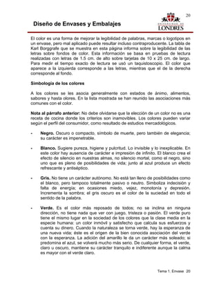 20

    Diseño de Envases y Embalajes

El color es una forma de mejorar la legibilidad de palabras, marcas o logotipos en
un envase, pero mal aplicado puede resultar incluso contraproducente. La tabla de
Karl Borggrafe que se muestra en esta página informa sobre la legibilidad de las
letras sobre fondos de color. Esta información se basa en pruebas de lectura
realizadas con letras de 1.5 cm. de alto sobre tarjetas de 10 x 25 cm. de largo.
Para medir el tiempo exacto de lectura se usó un taquistoscopio. El color que
aparece a la izquierda corresponde a las letras, mientras que el de la derecha
corresponde al fondo.

Simbología de los colores

A los colores se les asocia generalmente con estados de ánimo, alimentos,
sabores y hasta olores. En la lista mostrada se han reunido las asociaciones más
comunes con el color.

Nota al párrafo anterior: No debe olvidarse que la elección de un color no es una
receta de cocina donde los criterios son inamovibles. Los colores pueden variar
según el perfil del consumidor, como resultado de estudios mercadológicos.

-     Negro. Oscuro o compacto, símbolo de muerte, pero también de elegancia;
      su carácter es impenetrable.

-     Blanco. Sugiere pureza, higiene y pulcritud. Lo invisible y lo inexplicable. En
      este color hay ausencia de carácter e impresión de infinito. El blanco crea el
      efecto de silencio en nuestras almas, no silencio mortal, como el negro, sino
      uno que es pleno de posibilidades de vida; junto al azul produce un efecto
      refrescante y antiséptico.

-     Gris. No tiene un carácter autónomo. No está tan lleno de posibilidades como
      el blanco, pero tampoco totalmente pasivo o neutro. Simboliza indecisión y
      falta de energía; en ocasiones miedo, vejez, monotonía y depresión.
      Incrementa la sombra; el gris oscuro es el color de la suciedad en todo el
      sentido de la palabra.

-     Verde. Es el color más reposado de todos; no se inclina en ninguna
      dirección, no tiene nada que ver con juego, tristeza o pasión. El verde puro
      tiene el mismo lugar en la sociedad de los colores que la clase media en la
      especie humana: un color inmóvil y satisfecho que calcula sus esfuerzos y
      cuenta su dinero. Cuando la naturaleza se torna verde, hay la esperanza de
      una nueva vida; éste es el origen de la bien conocida asociación del verde
      con la esperanza. La adición del amarillo le da un carácter más soleado; si
      predomina el azul, se volverá mucho más serio. De cualquier forma, el verde,
      claro u oscuro, mantiene su carácter tranquilo e indiferente aunque la calma
      es mayor con el verde claro.



                                                                   Tema 1. Envase 20
 