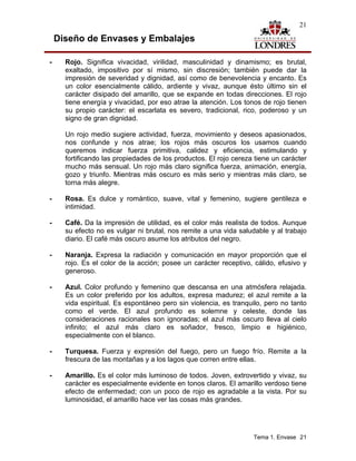 21

    Diseño de Envases y Embalajes

-     Rojo. Significa vivacidad, virilidad, masculinidad y dinamismo; es brutal,
      exaltado, impositivo por sí mismo, sin discresión; también puede dar la
      impresión de severidad y dignidad, así como de benevolencia y encanto. Es
      un color esencialmente cálido, ardiente y vivaz, aunque ésto último sin el
      carácter disipado del amarillo, que se expande en todas direcciones. El rojo
      tiene energía y vivacidad, por eso atrae la atención. Los tonos de rojo tienen
      su propio carácter: el escarlata es severo, tradicional, rico, poderoso y un
      signo de gran dignidad.

      Un rojo medio sugiere actividad, fuerza, movimiento y deseos apasionados,
      nos confunde y nos atrae; los rojos más oscuros los usamos cuando
      queremos indicar fuerza primitiva, calidez y eficiencia, estimulando y
      fortificando las propiedades de los productos. El rojo cereza tiene un carácter
      mucho más sensual. Un rojo más claro significa fuerza, animación, energía,
      gozo y triunfo. Mientras más oscuro es más serio y mientras más claro, se
      torna más alegre.

-     Rosa. Es dulce y romántico, suave, vital y femenino, sugiere gentileza e
      intimidad.

-     Café. Da la impresión de utilidad, es el color más realista de todos. Aunque
      su efecto no es vulgar ni brutal, nos remite a una vida saludable y al trabajo
      diario. El café más oscuro asume los atributos del negro.

-     Naranja. Expresa la radiación y comunicación en mayor proporción que el
      rojo. Es el color de la acción; posee un carácter receptivo, cálido, efusivo y
      generoso.

-     Azul. Color profundo y femenino que descansa en una atmósfera relajada.
      Es un color preferido por los adultos, expresa madurez; el azul remite a la
      vida espiritual. Es espontáneo pero sin violencia, es tranquilo, pero no tanto
      como el verde. El azul profundo es solemne y celeste, donde las
      consideraciones racionales son ignoradas; el azul más oscuro lleva al cielo
      infinito; el azul más claro es soñador, fresco, limpio e higiénico,
      especialmente con el blanco.

-     Turquesa. Fuerza y expresión del fuego, pero un fuego frío. Remite a la
      frescura de las montañas y a los lagos que corren entre ellas.

-     Amarillo. Es el color más luminoso de todos. Joven, extrovertido y vivaz, su
      carácter es especialmente evidente en tonos claros. El amarillo verdoso tiene
      efecto de enfermedad; con un poco de rojo es agradable a la vista. Por su
      luminosidad, el amarillo hace ver las cosas más grandes.




                                                                   Tema 1. Envase 21
 