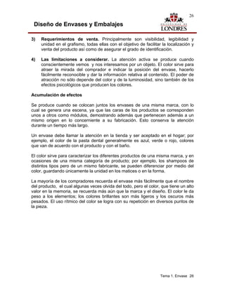 26

 Diseño de Envases y Embalajes

3)   Requerimientos de venta. Principalmente son visibilidad, legibilidad y
     unidad en el grafismo, todas ellas con el objetivo de facilitar la localización y
     venta del producto así como de asegurar el grado de identificación.

4)   Las limitaciones a considerar. La atención activa se produce cuando
     conscientemente vemos y nos interesamos por un objeto. El color sirve para
     atraer la mirada del comprador e indicar la posición del envase, hacerlo
     fácilmente reconocible y dar la información relativa al contenido. El poder de
     atracción no sólo depende del color y de la luminosidad, sino también de los
     efectos psicológicos que producen los colores.

Acumulación de efectos

Se produce cuando se colocan juntos los envases de una misma marca, con lo
cual se genera una escena, ya que las caras de los productos se corresponden
unos a otros como módulos, demostrando además que pertenecen además a un
mismo origen en lo concerniente a su fabricación. Esto conserva la atención
durante un tiempo más largo.

Un envase debe llamar la atención en la tienda y ser aceptado en el hogar; por
ejemplo, el color de la pasta dental generalmente es azul, verde o rojo, colores
que van de acuerdo con el producto y con el baño.

El color sirve para caracterizar los diferentes productos de una misma marca, y en
ocasiones de una misma categoría de producto; por ejemplo, los shampoos de
distintos tipos pero de un mismo fabricante, se pueden diferenciar por medio del
color, guardando únicamente la unidad en los matices o en la forma.

La mayoría de los compradores recuerda el envase más fácilmente que el nombre
del producto, el cual algunas veces olvida del todo, pero el color, que tiene un alto
valor en la memoria, se recuerda más aún que la marca y el diseño. El color le da
peso a los elementos; los colores brillantes son más ligeros y los oscuros más
pesados. El uso rítmico del color se logra con su repetición en diversos puntos de
la pieza.




                                                                    Tema 1. Envase 26
 