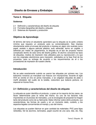28

 Diseño de Envases y Embalajes

Tema 2. Etiqueta

Subtemas

2.1 Definición y características del diseño de etiqueta
2.2 Formatos tipografías del diseño y etiqueta
2.3 Sistemas de impresión y producción


Objetivo de Aprendizaje

Al término del tema el estudiante aprenderá que la etiqueta es la parte unitaria
mínima que requiere un producto para su comercialización. Sea impresa
directamente sobre el envase del producto o impresa en algún otro sustrato como
papel, acetato o alguna película plástica; auto adheridle, termo en cogible, o
adherida por medio de pegamentos, la etiqueta es el tipo de proyecto menos
complicado dentro de esta rama del diseño gráfico. El alumno conocerá los tipos
de etiquetas, medios de impresión más utilizados para su reproducción y lo que
son los originales electrónicos para impresión, solicitados en la fase final de los
proyectos, para su entrega de acuerdo a los requerimientos de el o los
proveedores de impresión de nuestro cliente.


Introducción

No se sabe exactamente cuándo se usaron las etiquetas por primera vez. Los
boticarios romanos ya marcaban sus frascos con inscripciones. Durante el siglo
XVII se vendía el vino en jarras marcadas, o se colgaban etiquetas de plata o
marfil alrededor del cuello de la botella, costumbre que todavía perdura, en
especial en licores finos.


2.1 Definición y características del diseño de etiqueta
La etiqueta es quien identifica al producto, y quien en la mayoría de los casos, es
factor determinante para la venta del mismo. Es uno de los factores más
importantes en el proceso de mercadeo, y es la encargada de proyectar la imagen
tanto del producto como de su fabricante. Debe informar sobre dicho producto, sus
características, las formas de usarlo y en un momento dado, cuidarlo, y los
aspectos legales concernientes al manejo y uso del mismo.

Las etiquetas se pueden fabricar en gran cantidad de materiales: PVC para fajas
retráctiles, foil de aluminio, laminados, papel couché de una cara, tela, etc. Hay



                                                                 Tema 2. Etiqueta 28
 