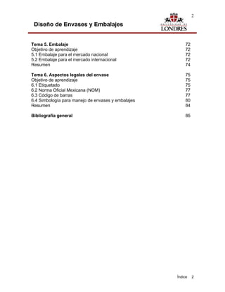 2

 Diseño de Envases y Embalajes


Tema 5. Embalaje                                        72
Objetivo de aprendizaje                                 72
5.1 Embalaje para el mercado nacional                   72
5.2 Embalaje para el mercado internacional              72
Resumen                                                 74

Tema 6. Aspectos legales del envase                     75
Objetivo de aprendizaje                                 75
6.1 Etiquetado                                          75
6.2 Norma Oficial Mexicana (NOM)                        77
6.3 Código de barras                                    77
6.4 Simbología para manejo de envases y embalajes       80
Resumen                                                 84

Bibliografía general                                    85




                                                    Índice   2
 