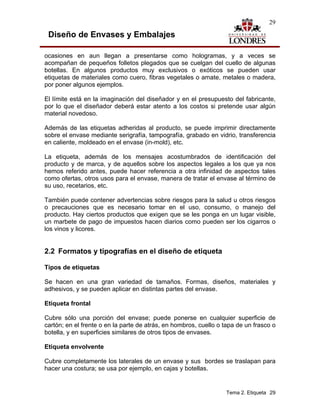 29

 Diseño de Envases y Embalajes

ocasiones en aun llegan a presentarse como hologramas, y a veces se
acompañan de pequeños folletos plegados que se cuelgan del cuello de algunas
botellas. En algunos productos muy exclusivos o exóticos se pueden usar
etiquetas de materiales como cuero, fibras vegetales o amate, metales o madera,
por poner algunos ejemplos.

El límite está en la imaginación del diseñador y en el presupuesto del fabricante,
por lo que el diseñador deberá estar atento a los costos si pretende usar algún
material novedoso.

Además de las etiquetas adheridas al producto, se puede imprimir directamente
sobre el envase mediante serigrafía, tampografía, grabado en vidrio, transferencia
en caliente, moldeado en el envase (in-mold), etc.

La etiqueta, además de los mensajes acostumbrados de identificación del
producto y de marca, y de aquellos sobre los aspectos legales a los que ya nos
hemos referido antes, puede hacer referencia a otra infinidad de aspectos tales
como ofertas, otros usos para el envase, manera de tratar el envase al término de
su uso, recetarios, etc.

También puede contener advertencias sobre riesgos para la salud u otros riesgos
o precauciones que es necesario tomar en el uso, consumo, o manejo del
producto. Hay ciertos productos que exigen que se les ponga en un lugar visible,
un marbete de pago de impuestos hacen diarios como pueden ser los cigarros o
los vinos y licores.


2.2 Formatos y tipografías en el diseño de etiqueta

Tipos de etiquetas

Se hacen en una gran variedad de tamaños. Formas, diseños, materiales y
adhesivos, y se pueden aplicar en distintas partes del envase.

Etiqueta frontal

Cubre sólo una porción del envase; puede ponerse en cualquier superficie de
cartón; en el frente o en la parte de atrás, en hombros, cuello o tapa de un frasco o
botella, y en superficies similares de otros tipos de envases.

Etiqueta envolvente

Cubre completamente los laterales de un envase y sus bordes se traslapan para
hacer una costura; se usa por ejemplo, en cajas y botellas.


                                                                  Tema 2. Etiqueta 29
 