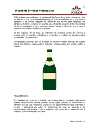 30

 Diseño de Envases y Embalajes

Cabe aclarar que en el área de traslape el diseñador debe tener cuidado de dejar
un área en la que no exista impresión alguna. Ésta será el área en la que entra el
adhesivo y se deberá respetar sin impresión del diseño para asegurar una
adhesión eficiente, tomando en cuenta para ubicar la posición de la mencionada
franja sin impresión al lado correspondiente según la dirección en la que la
máquina etiquetadora hará girar el envase.

En las etiquetas de las latas, los extremos se engoman juntos. Se aplican al
envase tanto en posición vertical como horizontal; el producto se desplaza sobre
un aplicador de pegamento.

Otro proceso se realiza con los envases en posición vertical. También se pueden
aplicar sin rotación, engomando la etiqueta y presionándola con cepillos sobre el
envase.




Fajas retráctiles

Son flexibles, se ponen en la botella y se adhieren por encogimiento del material
elástico del cual están hechas. Pueden ser de papel, plástico, foil o laminados. El
adhesivo que se usa comprende variedades de pegamentos líquidos, calientes, a
presión y adhesivos por calor. El pegamento se elige de acuerdo a las
características del envase y de la etiqueta, así como de la capacidad de la
máquina que se usará para etiquetar.




                                                                 Tema 2. Etiqueta 30
 