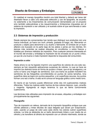 31

 Diseño de Envases y Embalajes

En realidad el manejo tipográfico tendrá una total libertad y deberá ser tarea del
diseñador llevar a cabo una adecuada selección y uso de tipografía, de acuerdo
no solamente a los lineamientos de comunicación demandados por el proyecto
sino también adecuándose a los requerimientos y limitaciones impuestas por el
sistema de impresión a ser utilizado y el sustrato sobre el que será llevada a cabo
la impresión.


2.3 Sistemas de impresión y producción
Desde siempre los comerciantes han tenido que distinguir sus productos con una
marca individual, ya fuera con buril, pintada, grabada al fuego, etc. Marcando un
producto u objeto para denominar a su dueño o fabricante. El símbolo de un buen
alfarero era buscado en la parte baja de los platos o jarras por los clientes. En
épocas más recientes se usaban etiquetas en envoltorios, o sobre frascos y
botellas por diversos métodos de impresión. Para cualquier persona interesada en
el mundo del envase y embalaje la impresión de los envases es un punto crítico,
ya que de una buena o mala impresión depende la respuesta del consumidor.

Impresión a color

Hasta ahora no se ha logrado imprimir una superficie de colores de una sola vez,
siempre se han requerido aplicaciones sucesivas de colores. Lo que se hace es
imprimir los distintos tonos en forma de puntos o líneas, que el ojo amalgama y ve
como si fuera una imagen de semitonos. Con una trama se pueden transferir los
semitonos de las fotografías convirtiéndolos en puntos de varios tamaños. Una
superficie clara se logra con puntos pequeños; y en superficies oscuras, los puntos
forman una red o trama. A esto se le conoce en lenguaje gráfico como medio tono.

En teoría el ojo humano puede diferenciar entre dos mil cuatrocientos matices
diferentes. Todos los matices están hechos de tres colores básicos: cyan, amarillo
y magenta. Agregando el negro tenemos lo que se llama comúnmente
cuatricromía.

Las técnicas más utilizadas para impresión de envases, etiquetas y embalajes son
principalmente las siguientes:

Flexografía

Tipo de impresión en relieve, derivado de la impresión tipográfica antigua que usa
clichés plásticos y tintas diluídas de capa delgada que secan por evaporación,
calor, usando un juego de color para cada cliché; los colores cubren superficies
enteras. La tinta se abdsorbe de un baño denominado tintero o por medio de un
cilindro y se transfiere al cilindro de impresión con un cilindro intermedio, donde se



                                                                   Tema 2. Etiqueta 31
 