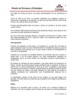 32

 Diseño de Envases y Embalajes

han fijado los clichés de goma. Las partes sobresalientes son las portadoras de
tinta.

Como el clisé es de hule, no permite caracteres muy degados, porque se
engruesan y emplastan en la impresión, al igual que las letras blancas sobre fondo
oscuro y los outlines (letra contorneada).

El texto para flexografía debe ser grueso y limpio, sin remates y de ocho puntos
cuando menos.

Es un método relativamente económico para pequeñas tiradas, seca rápido la tinta
y permite una alta velocidad de impresión.

Se usa mucho para películas plásticas, envoltorios, laminaciones y bolsas, Tetra
Pak, fajas retráctiles de PVC y cajas de cartón. Las máquinas pueden ser con
varios cilindros impresores.

Huecograbado

Procede del grabado en talla dulce, ya empleado en el siglo XIII. Consiste en
grabar placas de cobre con buril. Posteriormente se simplificó el proceso y pasó al
baño mordiente. Este proceso tuvo un gran avance cuando el huecograbado se
convirtió en rotograbado.

Pasando por el proceso de autotipia obtiene la conversión del tono continuo a
medio tono y así se puede imprimir, con esta característica impresión en
rotograbado que le da esos perfiles con pequeñas muescas imperceptibles a
simple vista.

Se trabaja con cilindros de cobre grabados, cuya parte inferior se sumerge en el
tintero; cuando los cilindros giran queda entintada toda la superficie, la tinta se
elimina con un rasero expulsando la tinta de la zona no grabada y permanece
únicamente en los huecos, el papel o película flexible se presiona contra el cilindro
con otro cilindro de apoyo. Las tintas utilizadas en este sistema son ligeras y
volátiles secándose por evaporación casi inmediatamente después de la
impresión.

El rotograbado, debido al alto costo de los rodillos, se usa para tirajes muy
grandes. Con este sistema se obtiene buena calidad en las imágenes delineadas y
fotográficas.

Offset

Basado en la repulsión entre el agua y el aceite, es un método indirecto de
impresión. Se usa un negativo que se coloca en una placa de metal sensibilizada


                                                                  Tema 2. Etiqueta 32
 