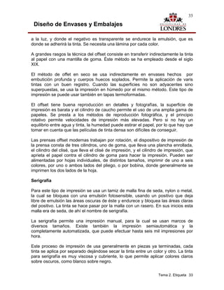 33

 Diseño de Envases y Embalajes

a la luz, y donde el negativo es transparente se endurece la emulsión, que es
donde se adherirá la tinta. Se necesita una lámina por cada color.

A grandes rasgos la técnica del offset consiste en transferir indirectamente la tinta
al papel con una mantilla de goma. Éste método se ha empleado desde el siglo
XIX.

El método de offet en seco se usa indirectamente en envases hechos por
embutición profunda y cuerpos huecos soplados. Permite la aplicación de varis
tintas con un buen registro. Cuando las superficies no son adyacentes sino
superpuestas, se usa la impresión en húmedo por el mismo método. Este tipo de
impresión se puede usar también en tapas termoformadas.

El offset tiene buena reproducción en detalles y fotografías, la superficie de
impresión es barata y el cilindro de caucho permite el uso de una amplia gama de
papeles. Se presta a los métodos de reproducción fotográfica, y el principio
rotativo permite velocidades de impresión más elevadas. Pero si no hay un
equilibrio entre agua y tinta, la humedad puede estirar el papel, por lo que hay que
tomar en cuenta que las películas de tinta densa son difíciles de conseguir.

Las prensas offset modernas trabajan por rotación, el dispositivo de impresión de
la prensa consta de tres cilindros, uno de goma, que lleva una plancha enrollada,
el cilindro del clisé, que lleva el clisé de impresión, y el cilindro de impresión, que
aprieta el papel contra el cilindro de goma para hacer la impresión. Pueden ser
alimentadas por hojas individuales, de distintos tamaños, imprimir de uno a seis
colores, por uno o ambos lados del pliego, o por bobina, donde generalmente se
imprimen los dos lados de la hoja.

Serigrafía

Para este tipo de impresión se usa un tamiz de malla fina de seda, nylon o metal,
la cual se bloquea con una emulsión fotosensible, usando un positivo que deja
libre de emulsión las áreas oscuras de éste y endurece y bloquea las áreas claras
del positivo. La tinta se hace pasar por la malla con un rasero. En sus inicios esta
malla era de seda, de ahí el nombre de serigrafía.

La serigrafía permite una impresión manual, para la cual se usan marcos de
diversos tamaños. Existe también la impresión semiautomática y la
completamente automatizada, que puede efectuar hasta seis mil impresiones por
hora.

Este proceso de impresión de usa generalmente en piezas ya terminadas, cada
tinta se aplica por separado dejándose secar la tinta entre un color y otro. La tinta
para serigrafía es muy viscosa y cubriente, lo que permite aplicar colores claros
sobre oscuros, como blanco sobre negro.


                                                                    Tema 2. Etiqueta 33
 