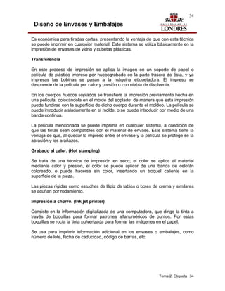 34

 Diseño de Envases y Embalajes

Es económica para tiradas cortas, presentando la ventaja de que con esta técnica
se puede imprimir en cualquier material. Este sistema se utiliza básicamente en la
impresión de envases de vidrio y cubetas plásticas.

Transferencia

En este proceso de impresión se aplica la imagen en un soporte de papel o
película de plástico impreso por huecograbado en la parte trasera de ésta, y ya
impresas las bobinas se pasan a la máquina etiquetadora. El impreso se
desprende de la película por calor y presión o con niebla de disolvente.

En los cuerpos huecos soplados se transfiere la impresión previamente hecha en
una película, colocándola en el molde del soplado; de manera que esta impresión
puede fundirse con la superficie de dicho cuerpo durante el moldeo. La película se
puede introducir aisladamente en el molde, o se puede introducir por medio de una
banda continua.

La película mencionada se puede imprimir en cualquier sistema, a condición de
que las tintas sean compatibles con el material de envase. Este sistema tiene la
ventaja de que, al quedar lo impreso entre el envase y la película se protege se la
abrasión y los arañazos.

Grabado al calor. (Hot stamping)

Se trata de una técnica de impresión en seco; el color se aplica al material
mediante calor y presión, el color se puede aplicar de una banda de celofán
coloreado, o puede hacerse sin color, insertando un troquel caliente en la
superficie de la pieza.

Las piezas rígidas como estuches de lápiz de labios o botes de crema y similares
se acuñan por rodamiento.

Impresión a chorro. (Ink jet printer)

Consiste en la información digitalizada de una computadora, que dirige la tinta a
través de boquillas para formar patrones alfanuméricos de puntos. Por estas
boquillas se rocía la tinta pulverizada para formar las imágenes en el papel.

Se usa para imprimir información adicional en los envases o embalajes, como
número de lote, fecha de caducidad, código de barras, etc.




                                                                 Tema 2. Etiqueta 34
 