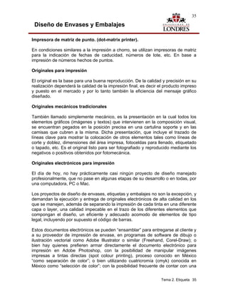 35

 Diseño de Envases y Embalajes

Impresora de matriz de punto. (dot-matrix printer).

En condiciones similares a la impresión a chorro, se utilizan impresoras de matriz
para la indicación de fechas de caducidad, números de lote, etc. En base a
impresión de números hechos de puntos.

Originales para impresión

El original es la base para una buena reproducción. De la calidad y precisión en su
realización dependerá la calidad de la impresión final, es decir el producto impreso
y puesto en el mercado y por lo tanto también la eficiencia del mensaje gráfico
diseñado.

Originales mecánicos tradicionales

También llamado simplemente mecánico, es la presentación en la cual todos los
elementos gráficos (imágenes y textos) que intervienen en la composición visual,
se encuentran pegados en la posición precisa en una cartulina soporte y en las
camisas que cubren a la misma. Dicha presentación, que incluye el trazado de
líneas clave para mostrar la colocación de otros elementos tales como líneas de
corte y doblez, dimensiones del área impresa, fotoceldas para llenado, etiquetado
o tapado, etc. Es el original listo para ser fotografiado y reproducido mediante los
negativos o positivos obtenidos por fotomecánica.

Originales electrónicos para impresión

El día de hoy, no hay prácticamente casi ningún proyecto de diseño manejado
profesionalmente, que no pase en algunas etapas de su desarrollo o en todas, por
una computadora, PC o Mac.

Los proyectos de diseño de envases, etiquetas y embalajes no son la excepción, y
demandan la ejecución y entrega de originales electrónicos de alta calidad en los
que se manejen, además de separando la impresión de cada tinta en una diferente
capa o layer, una calidad impecable en el trazo de los diferentes elementos que
compongan el diseño, un eficiente y adecuado acomodo de elementos de tipo
legal, incluyendo por supuesto el código de barras.

Estos documentos electrónicos se pueden “ensamblar” para entregarse al cliente y
a su proveedor de impresión de envase, en programas de software de dibujo o
ilustración vectorial como Adobe Illustrator o similar (Freehand, Corel-Draw); o
bien hay quienes prefieren armar directamente el documento electrónico para
impresión en Adobe Photoshop, con la posibilidad de manipular imágenes
impresas a tintas directas (spot colour printing), proceso conocido en México
“como separación de color”; o bien utilizando cuatricromía (cmyk) conocida en
México como “selección de color”; con la posibilidad frecuente de contar con una


                                                                  Tema 2. Etiqueta 35
 