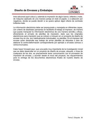 36

 Diseño de Envases y Embalajes

tinta adicional (spot colour) y además la impresión de algún barniz, brllante o mate,
de máquina (aplicado de una manera pareja en todo el papel), o a selección por
negativos, donde se puede decidir si se quiere aplicar algún efecto de contraste
brillante-mate.

La información electrónica debe ser jerarquizada y manejada en diferentes capas,
con criterio de diseñador pensando en facilitarle el trabajo al impresor, de manera
que pueda manipular la información electrónica de una manera sencilla y eficaz,
eficientando el armado de planillas de impresión, dado que los originales
electrónicos para impresión que se cotizan e incluyen en un proyecto de diseño de
envase hoy en día, son habitualmente individuales, no planillas. Es el impresor del
envase quien desarrolla ese trabajo de armar planillas de etiquetas o bien de
elaborar la contra-deformación correspondiente por ejemplo a envases cónicos o
cónico-truncados.

Cabe hacer hincapié aquí, que una parte muy importante de la investigación inicial
que se debe desarrollar en un proyecto de diseño de envase, etiqueta, o línea de
cualquiera de los dos, es precisamente tener comunicación con el proveedor de
impresión de envase, y acordar desde el inicio del proyecto, los requerimientos
para la entrega de los documentos electrónicos finales de nuestro diseño de
envase.




                                                                  Tema 2. Etiqueta 36
 