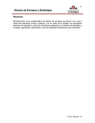 37

 Diseño de Envases y Embalajes

Resumen
Planteamiento de la problemática de diseño de envases que lleven una, dos o
hasta tres etiquetas: frontal, posterior y en el cuello de la botella; los principales
sistemas de impresión y tipos de impresoras aplicados en el diseño de etiquetas y
envases; significado, elaboración y uso de originales electrónicos para impresión.




                                                                   Tema 2. Etiqueta 37
 