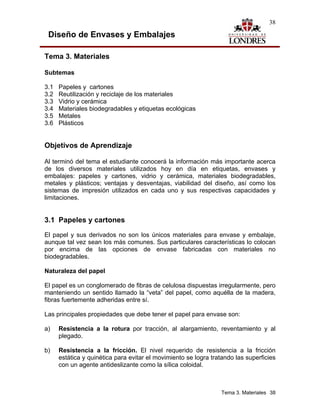 38

 Diseño de Envases y Embalajes

Tema 3. Materiales

Subtemas

3.1   Papeles y cartones
3.2   Reutilización y reciclaje de los materiales
3.3   Vidrio y cerámica
3.4   Materiales biodegradables y etiquetas ecológicas
3.5   Metales
3.6   Plásticos


Objetivos de Aprendizaje

Al terminó del tema el estudiante conocerá la información más importante acerca
de los diversos materiales utilizados hoy en día en etiquetas, envases y
embalajes: papeles y cartones, vidrio y cerámica, materiales biodegradables,
metales y plásticos; ventajas y desventajas, viabilidad del diseño, así como los
sistemas de impresión utilizados en cada uno y sus respectivas capacidades y
limitaciones.


3.1 Papeles y cartones
El papel y sus derivados no son los únicos materiales para envase y embalaje,
aunque tal vez sean los más comunes. Sus particulares características lo colocan
por encima de las opciones de envase fabricadas con materiales no
biodegradables.

Naturaleza del papel

El papel es un conglomerado de fibras de celulosa dispuestas irregularmente, pero
manteniendo un sentido llamado la “veta” del papel, como aquélla de la madera,
fibras fuertemente adheridas entre sí.

Las principales propiedades que debe tener el papel para envase son:

a)    Resistencia a la rotura por tracción, al alargamiento, reventamiento y al
      plegado.

b)    Resistencia a la fricción. El nivel requerido de resistencia a la fricción
      estática y quinética para evitar el movimiento se logra tratando las superficies
      con un agente antideslizante como la sílica coloidal.



                                                                  Tema 3. Materiales 38
 