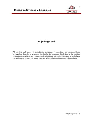 3

 Diseño de Envases y Embalajes




                             Objetivo general



Al término del curso el estudiante conocerá y manejará las características
principales durante el proceso de diseño de envases, llevándolo a la práctica
profesional en diferentes proyectos de diseño de etiquetas, envases y embalajes
para el mercado nacional y sus posibles adaptaciones al mercado internacional.




                                                              Objetivo general   3
 
