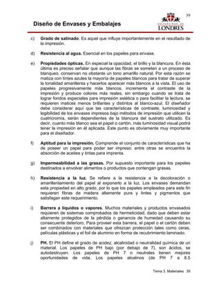 39

     Diseño de Envases y Embalajes

c)     Grado de satinado. Es aquel que influye importantemente en el resultado de
       la impresión.

d)     Resistencia al agua. Esencial en los papeles para envase.

e)     Propiedades ópticas. En especial la opacidad, el brillo y la blancura. En ésta
       última es preciso señalar que aunque las fibras se someten a un proceso de
       blanqueo, conservan no obstante un tono amarillo natural. Por esta razón se
       matiza con tintes azules la mayoría de papeles blancos para tratar de superar
       la tonalidad amarillenta y hacerlos aparecer más blancos a la vista. El uso de
       papeles progresivamente más blancos, incrementa el contraste de la
       impresión y produce colores más reales, sin embargo cuando se trata de
       lograr fondos especiales para impresión estética o para facilitar la lectura, se
       requieren matices menos brillantes y distintos al blanco-azul. El diseñador
       debe considerar aquí que las características de contraste, luminosidad y
       legibilidad de los envases impresos bajo métodos de impresión que utilicen la
       cuatricromía, serán dependientes de la blancura del sustrato utilizado. Es
       decir, cuanto más blanco sea el papel o cartón, más luminosidad visual podrá
       tener la impresión en él aplicada. Este punto es obviamente muy importante
       para el diseñador.

f)     Aptitud para la impresión. Comprende el conjunto de características que ha
       de poseer un papel para poder ser impreso: entre otras se encuentra la
       absorción de aceites y tintas para imprenta.

g)     Impermeabilidad a las grasas. Por supuesto importante para los papeles
       destinados a envolver alimentos o productos que contengan grasas.

h)     Resistencia a la luz. Se refiere a la resistencia a la decoloración o
       amarillentamiento del papel al exponerlo a la luz. Los envases demandan
       esta propiedad en alto grado, por lo que los papeles empleados para este fin
       requieren fibras de madera altamente pura y tintes y pigmentos que
       satisfagan este requerimiento.

i)     Barrera a líquidos o vapores. Muchos materiales y productos envasados
       requieren de sistemas comprobados de hermeticidad, dado que deben estar
       altamente protegidos de la pérdida o ganancia de humedad causando su
       consecuente deterioro. Para proveer esta barrera, el papel o el cartón deben
       ser combinados con materiales que ofrezcan protección tales como ceras,
       películas plásticas y el foil de aluminio en forma de recubrimiento laminado.

j)     PH. El PH define el grado de acidez, alcalinidad o neutralidad química de un
       material. Los papeles de PH bajo (por debajo de 7), son ácidos, se
       autodestruyen. Los papeles de PH 7 o neutrales tienen mejores
       oportunidades de vida. Los papeles alcalinos (de PH 7 a 8.5


                                                                   Tema 3. Materiales 39
 