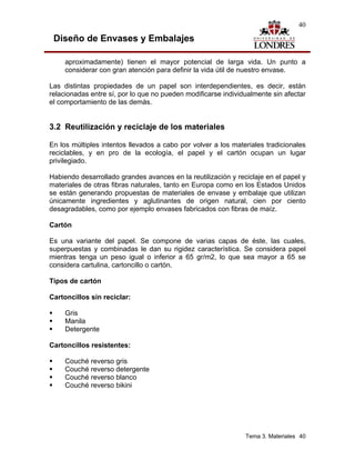 40

 Diseño de Envases y Embalajes

     aproximadamente) tienen el mayor potencial de larga vida. Un punto a
     considerar con gran atención para definir la vida útil de nuestro envase.

Las distintas propiedades de un papel son interdependientes, es decir, están
relacionadas entre sí, por lo que no pueden modificarse individualmente sin afectar
el comportamiento de las demás.


3.2 Reutilización y reciclaje de los materiales

En los múltiples intentos llevados a cabo por volver a los materiales tradicionales
reciclables, y en pro de la ecología, el papel y el cartón ocupan un lugar
privilegiado.

Habiendo desarrollado grandes avances en la reutilización y reciclaje en el papel y
materiales de otras fibras naturales, tanto en Europa como en los Estados Unidos
se están generando propuestas de materiales de envase y embalaje que utilizan
únicamente ingredientes y aglutinantes de origen natural, cien por ciento
desagradables, como por ejemplo envases fabricados con fibras de maíz.

Cartón

Es una variante del papel. Se compone de varias capas de éste, las cuales,
superpuestas y combinadas le dan su rigidez característica. Se considera papel
mientras tenga un peso igual o inferior a 65 gr/m2, lo que sea mayor a 65 se
considera cartulina, cartoncillo o cartón.

Tipos de cartón

Cartoncillos sin reciclar:

     Gris
     Manila
     Detergente

Cartoncillos resistentes:

     Couché reverso gris
     Couché reverso detergente
     Couché reverso blanco
     Couché reverso bikini




                                                               Tema 3. Materiales 40
 