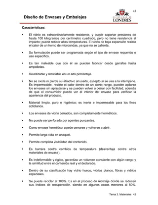 43

 Diseño de Envases y Embalajes

Características:

    El vidrio es extraordinariamente resistente, y puede soportar presiones de
    hasta 100 kilogramos por centímetro cuadrado, pero no tiene resistencia al
    impacto; puede resistir altas temperaturas. El vidrio de baja expansión resiste
    el calor de un horno de microondas, ya que no se calienta.

    Su formulación puede ser programada según el tipo de envase requerido o
    uso específico.

    Es tan maleable que con él se pueden fabricar desde garrafas hasta
    ampolletas.

    Reutilizable y reciclable en un alto porcentaje.

    No se oxida ni pierde su atractivo al usarlo, excepto si se usa a la intemperie.
    Es impermeable, resiste el calor dentro de un cierto rango, pueden apilarse
    los envases sin aplastarse y se pueden volver a cerrar con facilidad, además
    de que el consumidor puede ver el interior del envase para verificar la
    apariencia del producto.

    Material limpio, puro e higiénico; es inerte e impermeable para los fines
    cotidianos.

    Los envases de vidrio cerrados, son completamente herméticos.

    No puede ser perforado por agentes punzantes.

    Como envase hermético, puede cerrarse y volverse a abrir.

    Permite larga vida en anaquel.

    Permite completa visibilidad del contenido.

    Es barrera contra cambios de temperatura (desventaja contra otros
    materiales de envase).

    Es indeformable y rígido, garantiza un volumen constante con algún rango y
    la similitud entre el contenido real y el declarado.

    Dentro de su clasificación hay vidrio hueco, vidrios planos, fibras y vidrios
    especiales.

    Se puede reciclar al 100%. Es en el proceso de reciclaje donde se reducen
    sus índices de recuperación, siendo en algunos casos menores al 50%.


                                                                Tema 3. Materiales 43
 