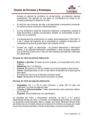 44

    Diseño de Envases y Embalajes

      Aunque en general se considera no contaminante, se presentan algunas
      excepciones. Por ejemplo en una playa se consideraría de riesgo si los
      envases quebrados se esparcen en ella.

      El vidrio es mal conductor de calor y de electricidad a temperatura ambiente,
      en cambio es buen conductor a alta temperatura.

      Es muy resistente a todas las sustancias orgánicas e inorgánicas, excepto al
      ácido fluorhídrico y álcalis concentrados; también es impermeable al gas e
      inerte con su contenido.

      A la temperatura de conformación en molde, aproximadamente 1100-1200 ˚C
      o log 7 (rango del logaritmo de la viscosidad en unidades centipoises), la
      viscosidad es tal que se puede lograr casi cualquier forma.

      Pueden ser, según su fabricación , de primera elaboración o fabricación
      directa, o de segunda elaboración (ampolletas y otros envases pequeños),
      que se fabrican a partir de un tubo de vidrio especial (borosilicato), elaborado
      por estiramiento.

Envases de vidrio de primera elaboración

-     Botellas o garrafas. Envases de boca angosta, y de capacidad entre 100 y
      1500 ml.
-     Botellones. De 1.5 a 20 litros.
-     Frascos. De pocos ml a 100 ml, pueden ser de boca angosta o boca ancha.
-     Tarros. Capacidad hasta un litro o más; tienen el diámetro de la boca igual al
      del cuerpo.
-     Si la altura es menor que el diámetro se llaman potes.
-     Vasos. Recipientes de forma cónica truncada e invertida.

Envases de vidrio de segunda elaboración

-     Ampolletas. De 1 a 50 ml para humanos, y hasta 200 ml para uso
      veterinario. La punta se sella por calor.
-     Frascos y frascos-ampollas: Viales generalmente para productos sólidos,
      de 1 a 100 ml.
-     Carpules. Para anestesia de uso odontológico.

La densidad del vidrio a temperatura ambiente, va de1.7 a 3.1 gr/cm3,
dependiendo del tipo de vidrio. La mezcla, ya completamente fundida, se convierte
en pequeñas masas llamadas velas o cargas, que tienen fiferentes formas antes
de introducirse en el molde, donde se le dará por fin la forma al envase por medio
de los dos procesos llamados: proceso soplo-soplo y proceso prensa-soplo.



                                                                  Tema 3. Materiales 44
 