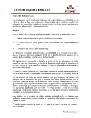 48

 Diseño de Envases y Embalajes

Impresión de los envases

Los envases de vidrio pueden ser impresos con pigmentos que, mezclados con el
vidrio le dan a éste una coloración determinada; otros motivos pueden ser
aplicados por inmersión, rociados o con serigrafía. Las tintas deben ser altamente
resistentes a la abrasión y a los detergentes.

Diseño

Para el diseño de un envase de vidrio se deben considerar factores tales como:

1)   Forma, estética, estabilidad y funcionalidad en sus líneas.

2)   El tipo de corona o rosca que se usará, de acuerdo a los requerimientos de
     uso.

3)   La relación del envase con el contenido.

El vidrio tiene resistencia a la compresión y estabilidad en la línea de llenado por lo
que se le puede dar casi cualquier forma en el diseño, teniendo cuidado en la
calidad de los moldes y en el proceso de fabricación.

Es preciso tener en cuenta el tamaño y la forma de las etiquetas. La mejor
superficie para las etiquetas es la cilíndrica, donde se puede alisar la etiqueta en el
envase, ya que en una superficie esférica o cóncava el papel de la etiqueta es
obvio que se arrugaría.

El diseñador debe investigar las condiciones en las que se usará el envase con el
fin de ofrecer la solución óptima en funcionalidad, practicidad, economía y estética.

En los envases de vidrio es posible obtener una gran variedad de efectos, por
ejemplo dar la impresión de que el envase está lleno apretadamente con el
producto, o efectos de tipo visual-sensorial como manejar una textura en el vidrio
que asemeje hielo, imprimiéndole frescura a la personalidad del producto y de la
marca; o texturas que cubren finalidades antiderrapantes facilitando el manejo y
en ocasiones dosificado del producto. Tenemos también como diseñadores,
retomando y reiterando párrafos anteriores, el uso del color como una herramienta
básica de la comunicación gráfica.

Las facetas en el envase de vidrio, usadas especialmente en frascos para
perfumes o cosméticos, hacen resaltar la imagen de alta calidad, recordando las
joyas o el cristal.

El vidrio puede convertirse aquí en un elemento preponderante de diseño y
comunicación.


                                                                   Tema 3. Materiales 48
 