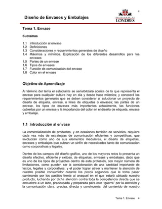 4

 Diseño de Envases y Embalajes

Tema 1. Envase

Subtemas

1.1   Introducción al envase
1.2   Definiciones
1.3   Consideraciones y requerimientos generales de diseño
1.4   Máximos y mínimos. Explicación de los diferentes desarrollos para los
      envases
1.5   Partes de un envase
1.6   Tipos de envases
1.7   Función de comunicación del envase
1.8   Color en el envase


Objetivo de Aprendizaje

Al término del tema el estudiante se sensibilizará acerca de lo que representa el
envase para cualquier cultura hoy en día y desde hace milenios; y conocerá los
requerimientos generales que se deben considerar al solucionar un proyecto de
diseño de etiqueta, envase, o línea de etiquetas o envases; las partes de un
envase, los tipos de envases más importantes actualmente, las funciones
cubiertas por un envase y la importancia del color en el diseño de etiqueta, envase
y embalaje.


1.1 Introducción al envase
La comercialización de productos, y en ocasiones también de servicios, requiere
cada vez más de estrategias de comunicación eficientes y competitivas, que
involucran como uno de sus elementos medulares, el diseño de etiquetas,
envases y embalajes que cubran un sinfín de necesidades tanto de comunicación
como corporativas y legales.

Dentro de los campos del diseño gráfico, uno de los mayores retos lo presenta un
diseño efectivo, eficiente y exitoso, de etiquetas, envases y embalajes, dado que
es uno de los tipos de proyectos dentro de esta profesión, con mayor número de
limitaciones, como pueden ser la consideración de una cantidad importante de
textos, legales y corporativos; y el poder lograr atraer y mantener la atención de
nuestro posible consumidor durante los pocos segundos que le toma pasar
caminando por los pasillos frente al anaquel en el que estará ubicado nuestro
producto, luchando por dicha atención contra toda la competencia directa que se
encuentre a un lado, preocupada y preparada para esta “guerra” por la atención y
la comunicación clara, precisa, directa y convincente, del contenido de nuestro


                                                                 Tema 1. Envase   4
 