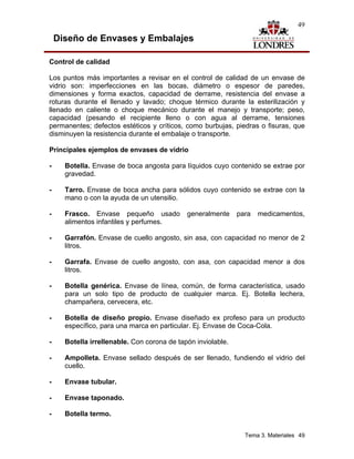 49

    Diseño de Envases y Embalajes

Control de calidad

Los puntos más importantes a revisar en el control de calidad de un envase de
vidrio son: imperfecciones en las bocas, diámetro o espesor de paredes,
dimensiones y forma exactos, capacidad de derrame, resistencia del envase a
roturas durante el llenado y lavado; choque térmico durante la esterilización y
llenado en caliente o choque mecánico durante el manejo y transporte; peso,
capacidad (pesando el recipiente lleno o con agua al derrame, tensiones
permanentes; defectos estéticos y críticos, como burbujas, piedras o fisuras, que
disminuyen la resistencia durante el embalaje o transporte.

Principales ejemplos de envases de vidrio

-     Botella. Envase de boca angosta para líquidos cuyo contenido se extrae por
      gravedad.

-     Tarro. Envase de boca ancha para sólidos cuyo contenido se extrae con la
      mano o con la ayuda de un utensilio.

-     Frasco. Envase pequeño usado           generalmente     para   medicamentos,
      alimentos infantiles y perfumes.

-     Garrafón. Envase de cuello angosto, sin asa, con capacidad no menor de 2
      litros.

-     Garrafa. Envase de cuello angosto, con asa, con capacidad menor a dos
      litros.

-     Botella genérica. Envase de línea, común, de forma característica, usado
      para un solo tipo de producto de cualquier marca. Ej. Botella lechera,
      champañera, cervecera, etc.

-     Botella de diseño propio. Envase diseñado ex profeso para un producto
      específico, para una marca en particular. Ej. Envase de Coca-Cola.

-     Botella irrellenable. Con corona de tapón inviolable.

-     Ampolleta. Envase sellado después de ser llenado, fundiendo el vidrio del
      cuello.

-     Envase tubular.

-     Envase taponado.

-     Botella termo.


                                                                Tema 3. Materiales 49
 