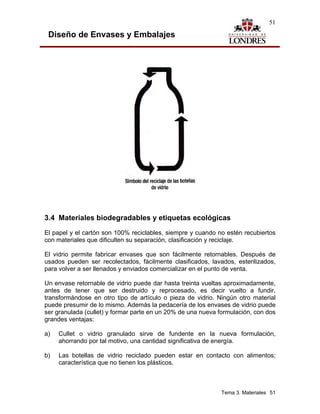 51

 Diseño de Envases y Embalajes




3.4 Materiales biodegradables y etiquetas ecológicas
El papel y el cartón son 100% reciclables, siempre y cuando no estén recubiertos
con materiales que dificulten su separación, clasificación y reciclaje.

El vidrio permite fabricar envases que son fácilmente retornables. Después de
usados pueden ser recolectados, fácilmente clasificados, lavados, esterilizados,
para volver a ser llenados y enviados comercializar en el punto de venta.

Un envase retornable de vidrio puede dar hasta treinta vueltas aproximadamente,
antes de tener que ser destruido y reprocesado, es decir vuelto a fundir,
transformándose en otro tipo de artículo o pieza de vidrio. Ningún otro material
puede presumir de lo mismo. Además la pedacería de los envases de vidrio puede
ser granulada (cullet) y formar parte en un 20% de una nueva formulación, con dos
grandes ventajas:

a)   Cullet o vidrio granulado sirve de fundente en la nueva formulación,
     ahorrando por tal motivo, una cantidad significativa de energía.

b)   Las botellas de vidrio reciclado pueden estar en contacto con alimentos;
     característica que no tienen los plásticos.



                                                              Tema 3. Materiales 51
 