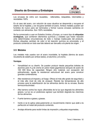52

 Diseño de Envases y Embalajes

Los envases de vidrio son reusables,       rellenables, retapables, retornables y
reciclables 100%

En el caso del acero, con solución de sosa cáustica se desprende y recupera el
estaño de la hojalata, y se recupera también el acero. Ambos metales pueden ser
fundidos de nuevo para ser laminados y formar nuevos envases sanitarios en
contacto con alimentos. Son 100% reciclables.

Se ha comenzado a usar en Estados Unidos y Europa, un nuevo tipo de etiquetas
ecológicas, que contienen elementos químicos y cristales que harán reacción
ante determinadas circunstancias de trato o manejo inadecuado del producto.
Dichas etiquetas cambian de color si tal reacción química es provocada, y el
producto contenido en todo ese lote deberá ser devuelto a la planta de origen.


3.5 Metales
Los metales más usados son el acero inoxidable, la hojalata (lámina de acero
recubierta de estaño por ambos lados), el aluminio y el cromo.

Ventajas

    Versatilidad en su diseño. Se pueden producir desde pequeñas bolsitas de
    aluminio para 4 g de crema en polvo hasta gigantezcos tanques de acero de
    100 000 litros de capacidad. Ningún otro material, con excepción del
    policarbonato, iguala la resistencia estructural del acero para construir
    grandes contenedores.

    Alta resistencia al impacto y al fuego. Ofrece el más alto grado de seguridad y
    el más alto nivel de vida de anaquel. Resiste las temperaturas de alto
    proceso para la esterilización de los alimentos dentro de su envase. Buena
    termoconductividad.

    Alta barrera contra los rayos ultravioleta de la luz que degrada los alimentos
    grasos. La luz es un podersoso agresor que también degrada las vitaminas
    de los alimentos.

    Fuerte barrera a gases y grasas.

    Inerte si se le aplica adecuadamente un recubrimiento interior que aislé a la
    perfección el metal del producto contenido.

    Anclaje eficiente para recibir tintas de impresión y etiquetas engomadas.




                                                               Tema 3. Materiales 52
 