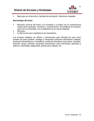 53

 Diseño de Envases y Embalajes

    Bajo peso en el aluminio y facilidad de laminación. Altamente maleable.

Desventajas del acero

    Reacción química del acero a la humedad y a ácidos con la consecuencia
    natural de la oxidación, corrosión y contaminación. (El problema se resuelve,
    como se ha comentado, con la aplicación de un barniz aislante).
    Alto peso.
    La lámina de acero estañada es de importación.

Los envases metálicos se utilizan y recomiendan para infinidad de usos como
pueden ser para contener, proteger y transportar productos alimenticios, bebidas,
productos farmacéuticos y cosméticos, productos ferreteros como lacas, esmaltes,
barnices, ceras y pinturas, productos automotrices como lubricantes, gasolinas y
aditivos; insecticidas, plaguicidas, grasas para calzado, etc.




                                                              Tema 3. Materiales 53
 