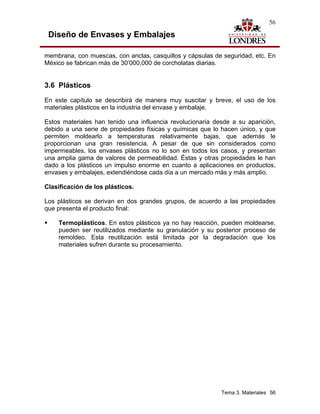 56

 Diseño de Envases y Embalajes

membrana, con muescas, con anclas, casquillos y cápsulas de seguridad, etc. En
México se fabrican más de 30’000,000 de corcholatas diarias.


3.6 Plásticos
En este capítulo se describirá de manera muy suscitar y breve, el uso de los
materiales plásticos en la industria del envase y embalaje.

Estos materiales han tenido una influencia revolucionaria desde a su aparición,
debido a una serie de propiedades físicas y químicas que lo hacen único, y que
permiten moldearlo a temperaturas relativamente bajas, que además le
proporcionan una gran resistencia. A pesar de que sin considerados como
impermeables, los envases plásticos no lo son en todos los casos, y presentan
una amplia gama de valores de permeabilidad. Éstas y otras propiedades le han
dado a los plásticos un impulso enorme en cuanto a aplicaciones en productos,
envases y embalajes, extendiéndose cada día a un mercado más y más amplio.

Clasificación de los plásticos.

Los plásticos se derivan en dos grandes grupos, de acuerdo a las propiedades
que presenta el producto final:

    Termoplásticos. En estos plásticos ya no hay reacción, pueden moldearse,
    pueden ser reutilizados mediante su granulación y su posterior proceso de
    remoldeo. Esta reutilización está limitada por la degradación que los
    materiales sufren durante su procesamiento.




                                                            Tema 3. Materiales 56
 