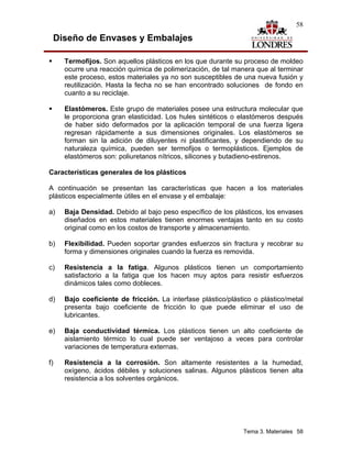 58

 Diseño de Envases y Embalajes

     Termofijos. Son aquellos plásticos en los que durante su proceso de moldeo
     ocurre una reacción química de polimerización, de tal manera que al terminar
     este proceso, estos materiales ya no son susceptibles de una nueva fusión y
     reutilización. Hasta la fecha no se han encontrado soluciones de fondo en
     cuanto a su reciclaje.

     Elastómeros. Este grupo de materiales posee una estructura molecular que
     le proporciona gran elasticidad. Los hules sintéticos o elastómeros después
     de haber sido deformados por la aplicación temporal de una fuerza ligera
     regresan rápidamente a sus dimensiones originales. Los elastómeros se
     forman sin la adición de diluyentes ni plastificantes, y dependiendo de su
     naturaleza química, pueden ser termofijos o termoplásticos. Ejemplos de
     elastómeros son: poliuretanos nítricos, silicones y butadieno-estirenos.

Características generales de los plásticos

A continuación se presentan las características que hacen a los materiales
plásticos especialmente útiles en el envase y el embalaje:

a)   Baja Densidad. Debido al bajo peso específico de los plásticos, los envases
     diseñados en estos materiales tienen enormes ventajas tanto en su costo
     original como en los costos de transporte y almacenamiento.

b)   Flexibilidad. Pueden soportar grandes esfuerzos sin fractura y recobrar su
     forma y dimensiones originales cuando la fuerza es removida.

c)   Resistencia a la fatiga. Algunos plásticos tienen un comportamiento
     satisfactorio a la fatiga que los hacen muy aptos para resistir esfuerzos
     dinámicos tales como dobleces.

d)   Bajo coeficiente de fricción. La interfase plástico/plástico o plástico/metal
     presenta bajo coeficiente de fricción lo que puede eliminar el uso de
     lubricantes.

e)   Baja conductividad térmica. Los plásticos tienen un alto coeficiente de
     aislamiento térmico lo cual puede ser ventajoso a veces para controlar
     variaciones de temperatura externas.

f)   Resistencia a la corrosión. Son altamente resistentes a la humedad,
     oxígeno, ácidos débiles y soluciones salinas. Algunos plásticos tienen alta
     resistencia a los solventes orgánicos.




                                                              Tema 3. Materiales 58
 