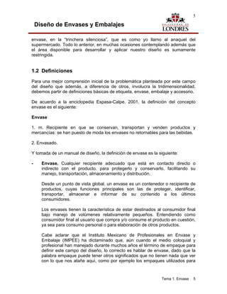 5

    Diseño de Envases y Embalajes

envase, en la “trinchera silenciosa”, que es como yo llamo al anaquel del
supermercado. Todo lo anterior, en muchas ocasiones contemplando además que
el área disponible para desarrollar y aplicar nuestro diseño es sumamente
restringida.


1.2 Definiciones
Para una mejor comprensión inicial de la problemática planteada por este campo
del diseño que además, a diferencia de otros, involucra la tridimensionalidad,
debemos partir de definiciones básicas de etiqueta, envase, embalaje y accesorio.

De acuerdo a la enciclopedia Espasa-Calpe, 2001, la definición del concepto
envase es el siguiente:

Envase

1. m. Recipiente en que se conservan, transportan y venden productos y
mercancías: se han puesto de moda los envases no retornables para las bebidas.

2. Envasado.

Y tomada de un manual de diseño, la definición de envase es la siguiente:

-     Envase. Cualquier recipiente adecuado que está en contacto directo o
      indirecto con el producto, para protegerlo y conservarlo, facilitando su
      manejo, transportación, almacenamiento y distribución.

      Desde un punto de vista global, un envase es un contenedor o recipiente de
      productos, cuyas funciones principales son las de proteger, identificar,
      transportar, almacenar e informar de su contenido a los últimos
      consumidores.

      Los envases tienen la característica de estar destinados al consumidor final
      bajo manejo de volúmenes relativamente pequeños. Entendiendo como
      consumidor final al usuario que compra y/o consume el producto en cuestión,
      ya sea para consumo personal o para elaboración de otros productos.

      Cabe aclarar que el Instituto Mexicano de Profesionales en Envase y
      Embalaje (IMPEE) ha dictaminado que, aún cuando el medio coloquial y
      profesional han manejado durante muchos años el término de empaque para
      definir este campo del diseño, lo correcto es hablar de envase, dado que la
      palabra empaque puede tener otros significados que no tienen nada que ver
      con lo que nos atañe aquí, como por ejemplo los empaques utilizados para



                                                                 Tema 1. Envase   5
 