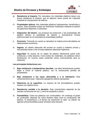 59

     Diseño de Envases y Embalajes

g)     Resistencia al impacto. Por naturaleza, los materiales plásticos tienen una
       buena resistencia al impacto, que en algunos casos puede ser mejorada
       mediante la incorporación de aditivos.

h)     Propiedades ópticas. Hay materiales plásticos transparentes, translúcidos y
       opacos. Esta propiedad puede ser fácilmente modificada mediante la adición
       de pigmentos dispersos o colorantes.

i)     Integración del diseño. Los procesos de producción y las propiedades del
       plástico ofrecen la posibilidad de diseñar y manufacturar formas
       polifuncionales sin la necesidad de ensamblaje posterior.

j)     Economía. Tomando en cuenta su densidad, la materia prima del plástico es
       relativamente económica.

k)     Higiene. Un diseño adecuado del envase en cuanto a materias primas y
       hermeticidad hacen a los envases plásticos altamente higiénicos.

l)     Seguridad. El usuario de un objeto de plástico difícilmente podrá sufrir
       cortaduras y otras lesiones. Como todos los materiales, los plásticos tienen
       limitaciones, en muchos casos presentan serios inconvenientes para su
       utilización.

Las principales limitaciones son:

1)     Baja resistencia a temperaturas elevadas. Las altas temperaturas pueden
       llegar a fundir el material plástico, con la consecuente pérdida de
       propiedades.

2)     Baja resistencia a los rayos ultravioleta y a la intemperie. Este
       comportamiento pues mejorarse agregando aditivos apropiados.

3)     Deterioros en la superficie. La mayoría de los termoplásticos pueden
       rayarse con objetos duros.

4)     Resistencia variable a la abrasión. Esta característica depende de las
       exactas condiciones de uso, y varía de excelente a pobre.

5)     Flamabilidad. Todos los plásticos son combustibles. Sin embargo el grado
       de combustión depende de varios factores tales como la composición del
       plástico, la temperatura y el tiempo de exposición al calor. La adición de
       agentes anticombustibles puede remediar esta situación.




                                                                Tema 3. Materiales 59
 