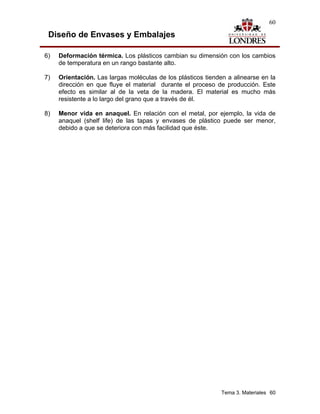 60

 Diseño de Envases y Embalajes

6)   Deformación térmica. Los plásticos cambian su dimensión con los cambios
     de temperatura en un rango bastante alto.

7)   Orientación. Las largas moléculas de los plásticos tienden a alinearse en la
     dirección en que fluye el material durante el proceso de producción. Este
     efecto es similar al de la veta de la madera. El material es mucho más
     resistente a lo largo del grano que a través de él.

8)   Menor vida en anaquel. En relación con el metal, por ejemplo, la vida de
     anaquel (shelf life) de las tapas y envases de plástico puede ser menor,
     debido a que se deteriora con más facilidad que éste.




                                                              Tema 3. Materiales 60
 