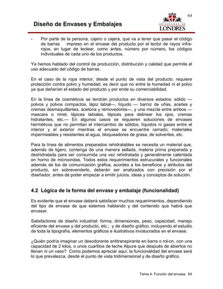 64

    Diseño de Envases y Embalajes

-     Por parte de la persona, cajero o cajera, que va a tener que pasar el código
      de barras     impreso en el envase del producto por el lector de rayos infra-
      rojos, en lugar de teclear, como antes, número por número, los códigos
      individuales de cada uno de los productos.

Ya hemos hablado del control de producción, distribución y calidad que permite el
uso adecuado del código de barras.

En el caso de la ropa interior, desde el punto de vista del producto, requiere
protección contra polvo y humedad, es decir que no entre la humedad ni el polvo
ya que dañarían el estado del producto y por ende su comerciabilidad.

En la línea de cosméticos se tendrán productos en diversos estados: sólido —
polvos y polvos compactos, lápiz labial—, líquido — barniz de uñas, aceites y
cremas desmaquillantes, acetona y removedores—, y una mezcla entre ambos —
mascara o rimel, lápices labiales, lápices para delinear los ojos, cremas
hidratantes, etc.— En algunos casos se requieren soluciones de envases
herméticos que no permitan el intercambio de sólidos, líquidos ni gases entre el
interior y el exterior mientras el envase se encuentre cerrado; materiales
impermeables y resistentes al agua, bloqueadores de grasa, de solventes, etc.

Para la línea de alimentos preparados rehidratables se necesita un material que,
además de ligero, contenga de una manera sellada, materia prima preparada y
deshidratada para ser consumida una vez rehidratada y generalmente calentada
en horno de microondas. Todos estos requerimientos estrucurales y funcionales
además de los de comunicación gráfica, acordes a los beneficios y atributos del
producto, sin sobrevenderlo, deberán ser analizados con precisión por el
diseñador, antes de poder empezar a emitir juicios, ideas y conceptos de solución.


4.2 Lógica de la forma del envase y embalaje (funcionalidad)
Es evidente que el envase deberá satisfacer muchos requerimientos, dependiendo
del tipo de envase de que estemos hablando y del contenido que habrá que
envasar.

Satisfactores de diseño industrial: forma, dimensiones, peso, capacidad, manejo
eficiente del envase y del producto, etc.; y de diseño gráfico, incluyendo el estudio
de toda la tipografía, elementos gráficos e ilustrativos involucrados en el envase.

¿Quién podría imaginar un desodorante antitranspirante en barra o rol-on, con una
capacidad de 2 kilos, o unos cuartitos de leche Alpura que después de abiertos no
llenan ni un vaso? Como podemos apreciar aquí, la funcionalidad del envase será
lo que prevalezca, desde el punto de vista tridimensional y de diseño gráfico.



                                                         Tema 4. Función del envase 64
 