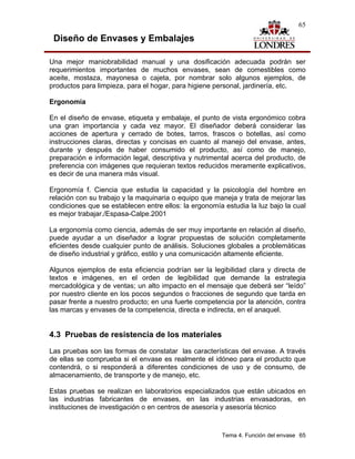 65

 Diseño de Envases y Embalajes

Una mejor maniobrabilidad manual y una dosificación adecuada podrán ser
requerimientos importantes de muchos envases, sean de comestibles como
aceite, mostaza, mayonesa o cajeta, por nombrar solo algunos ejemplos, de
productos para limpieza, para el hogar, para higiene personal, jardinería, etc.

Ergonomía

En el diseño de envase, etiqueta y embalaje, el punto de vista ergonómico cobra
una gran importancia y cada vez mayor. El diseñador deberá considerar las
acciones de apertura y cerrado de botes, tarros, frascos o botellas, así como
instrucciones claras, directas y concisas en cuanto al manejo del envase, antes,
durante y después de haber consumido el producto, así como de manejo,
preparación e información legal, descriptiva y nutrimental acerca del producto, de
preferencia con imágenes que requieran textos reducidos meramente explicativos,
es decir de una manera más visual.

Ergonomía f. Ciencia que estudia la capacidad y la psicología del hombre en
relación con su trabajo y la maquinaria o equipo que maneja y trata de mejorar las
condiciones que se establecen entre ellos: la ergonomía estudia la luz bajo la cual
es mejor trabajar./Espasa-Calpe.2001

La ergonomía como ciencia, además de ser muy importante en relación al diseño,
puede ayudar a un diseñador a lograr propuestas de solución completamente
eficientes desde cualquier punto de análisis. Soluciones globales a problemáticas
de diseño industrial y gráfico, estilo y una comunicación altamente eficiente.

Algunos ejemplos de esta eficiencia podrían ser la legibilidad clara y directa de
textos e imágenes, en el orden de legibilidad que demande la estrategia
mercadológica y de ventas; un alto impacto en el mensaje que deberá ser “leído”
por nuestro cliente en los pocos segundos o fracciones de segundo que tarda en
pasar frente a nuestro producto; en una fuerte competencia por la atención, contra
las marcas y envases de la competencia, directa e indirecta, en el anaquel.


4.3 Pruebas de resistencia de los materiales
Las pruebas son las formas de constatar las características del envase. A través
de ellas se comprueba si el envase es realmente el idóneo para el producto que
contendrá, o si responderá a diferentes condiciones de uso y de consumo, de
almacenamiento, de transporte y de manejo, etc.

Estas pruebas se realizan en laboratorios especializados que están ubicados en
las industrias fabricantes de envases, en las industrias envasadoras, en
instituciones de investigación o en centros de asesoría y asesoría técnico



                                                       Tema 4. Función del envase 65
 