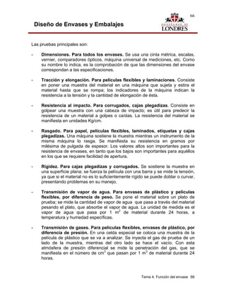 66

    Diseño de Envases y Embalajes


Las pruebas principales son:

-     Dimensiones. Para todos los envases. Se usa una cinta métrica, escalas,
      vernier, comparadores ópticos, máquina universal de mediciones, etc. Como
      su nombre lo indica, es la comprobación de que las dimensiones del envase
      correspondan a las especificaciones.

-     Tracción y elongación. Para películas flexibles y laminaciones. Consiste
      en poner una muestra del material en una máquina que sujeta y estira el
      material hasta que se rompa; los indicadores de la máquina indican la
      resistencia a la tensión y la cantidad de elongación de ésta.

-     Resistencia al impacto. Para corrugados, cajas plegadizas. Consiste en
      golpear una muestra con una cabeza de impacto; es útil para predecir la
      resistencia de un material a golpes o caídas. La resistencia del material se
      manifiesta en unidades Kg/cm.

-     Rasgado. Para papel, películas flexibles, laminados, etiquetas y cajas
      plegadizas. Una máquina sostiene la muestra mientras un instrumento de la
      misma máquina lo rasga. Se manifiesta su resistencia en gramos por
      milésima de pulgada de espesor. Los valores altos son importantes para la
      resistencia de envases, en tanto que los bajos son importantes para aquéllos
      en los que se requiere facilidad de apertura.

-     Rigidez. Para cajas plegadizas y corrugados. Se sostiene la muestra en
      una superficie plana; se fuerza la película con una barra y se mide la tensión,
      ya que si el material no es lo suficientemente rígido se puede doblar o curvar,
      presentando problemas en su manejo.

-     Transmisión de vapor de agua. Para envases de plástico y películas
      flexibles, por diferencia de peso. Se pone el material sobre un plato de
      prueba; se mide la cantidad de vapor de agua que pasa a través del material
      pesando el plato, que absorbe el vapor de agua. La unidad de medida es el
      vapor de agua que pasa por 1 m2 de material durante 24 horas, a
      temperatura y humedad específicas.

-     Transmisión de gases. Para películas flexibles, envases de plástico, por
      diferencia de presión. En una celda especial se coloca una muestra de la
      película de plástico que se va a analizar. Se inyecta el gas de prueba de un
      lado de la muestra, mientras del otro lado se hace el vacío. Con esta
      atmósfera de presión diferencial se mide la penetración del gas, que se
      manifiesta en el número de cm3 que pasan por 1 m3 de material durante 24
      horas.



                                                         Tema 4. Función del envase 66
 