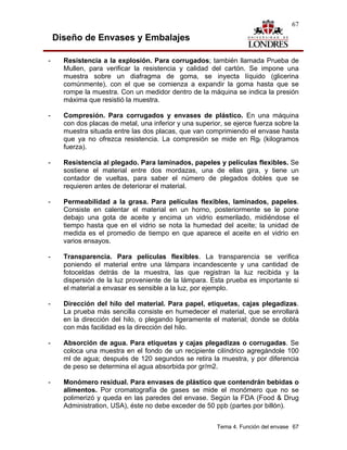 67

    Diseño de Envases y Embalajes

-     Resistencia a la explosión. Para corrugados; también llamada Prueba de
      Mullen, para verificar la resistencia y calidad del cartón. Se impone una
      muestra sobre un diafragma de goma, se inyecta líquido (glicerina
      comúnmente), con el que se comienza a expandir la goma hasta que se
      rompe la muestra. Con un medidor dentro de la máquina se indica la presión
      máxima que resistió la muestra.

-     Compresión. Para corrugados y envases de plástico. En una máquina
      con dos placas de metal, una inferior y una superior, se ejerce fuerza sobre la
      muestra situada entre las dos placas, que van comprimiendo el envase hasta
      que ya no ofrezca resistencia. La compresión se mide en Rgf (kilogramos
      fuerza).

-     Resistencia al plegado. Para laminados, papeles y películas flexibles. Se
      sostiene el material entre dos mordazas, una de ellas gira, y tiene un
      contador de vueltas, para saber el número de plegados dobles que se
      requieren antes de deteriorar el material.

-     Permeabilidad a la grasa. Para películas flexibles, laminados, papeles.
      Consiste en calentar el material en un horno, posteriormente se le pone
      debajo una gota de aceite y encima un vidrio esmerilado, midiéndose el
      tiempo hasta que en el vidrio se nota la humedad del aceite; la unidad de
      medida es el promedio de tiempo en que aparece el aceite en el vidrio en
      varios ensayos.

-     Transparencia. Para películas flexibles. La transparencia se verifica
      poniendo el material entre una lámpara incandescente y una cantidad de
      fotoceldas detrás de la muestra, las que registran la luz recibida y la
      dispersión de la luz proveniente de la lámpara. Esta prueba es importante si
      el material a envasar es sensible a la luz, por ejemplo.

-     Dirección del hilo del material. Para papel, etiquetas, cajas plegadizas.
      La prueba más sencilla consiste en humedecer el material, que se enrollará
      en la dirección del hilo, o plegando ligeramente el material; donde se dobla
      con más facilidad es la dirección del hilo.

-     Absorción de agua. Para etiquetas y cajas plegadizas o corrugadas. Se
      coloca una muestra en el fondo de un recipiente cilíndrico agregándole 100
      ml de agua; después de 120 segundos se retira la muestra, y por diferencia
      de peso se determina el agua absorbida por gr/m2.

-     Monómero residual. Para envases de plástico que contendrán bebidas o
      alimentos. Por cromatografía de gases se mide el monómero que no se
      polimerizó y queda en las paredes del envase. Según la FDA (Food & Drug
      Administration, USA), éste no debe exceder de 50 ppb (partes por billón).


                                                         Tema 4. Función del envase 67
 