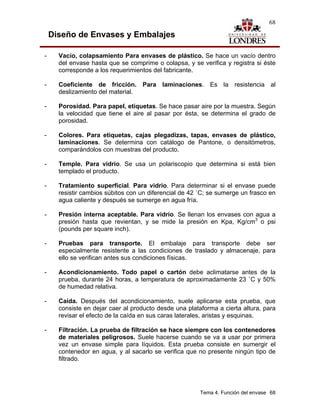 68

    Diseño de Envases y Embalajes

-     Vacío, colapsamiento Para envases de plástico. Se hace un vacío dentro
      del envase hasta que se comprime o colapsa, y se verifica y registra si éste
      corresponde a los requerimientos del fabricante.

-     Coeficiente de fricción. Para laminaciones. Es la resistencia al
      deslizamiento del material.

-     Porosidad. Para papel, etiquetas. Se hace pasar aire por la muestra. Según
      la velocidad que tiene el aire al pasar por ésta, se determina el grado de
      porosidad.

-     Colores. Para etiquetas, cajas plegadizas, tapas, envases de plástico,
      laminaciones. Se determina con catálogo de Pantone, o densitómetros,
      comparándolos con muestras del producto.

-     Temple. Para vidrio. Se usa un polariscopio que determina si está bien
      templado el producto.

-     Tratamiento superficial. Para vidrio. Para determinar si el envase puede
      resistir cambios súbitos con un diferencial de 42 ˚C; se sumerge un frasco en
      agua caliente y después se sumerge en agua fría.

-     Presión interna aceptable. Para vidrio. Se llenan los envases con agua a
      presión hasta que revientan, y se mide la presión en Kpa, Kg/cm3 o psi
      (pounds per square inch).

-     Pruebas para transporte. El embalaje para transporte debe ser
      especialmente resistente a las condiciones de traslado y almacenaje, para
      ello se verifican antes sus condiciones físicas.

-     Acondicionamiento. Todo papel o cartón debe aclimatarse antes de la
      prueba, durante 24 horas, a temperatura de aproximadamente 23 ˚C y 50%
      de humedad relativa.

-     Caída. Después del acondicionamiento, suele aplicarse esta prueba, que
      consiste en dejar caer al producto desde una plataforma a cierta altura, para
      revisar el efecto de la caída en sus caras laterales, aristas y esquinas.

-     Filtración. La prueba de filtración se hace siempre con los contenedores
      de materiales peligrosos. Suele hacerse cuando se va a usar por primera
      vez un envase simple para líquidos. Esta prueba consiste en sumergir el
      contenedor en agua, y al sacarlo se verifica que no presente ningún tipo de
      filtrado.




                                                        Tema 4. Función del envase 68
 