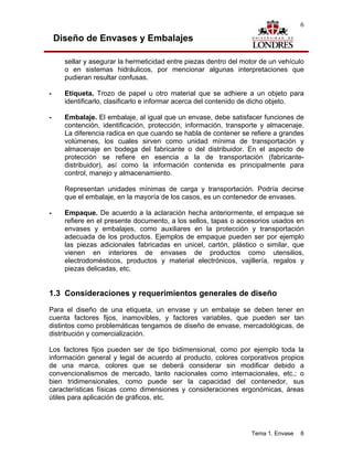 6

    Diseño de Envases y Embalajes

      sellar y asegurar la hermeticidad entre piezas dentro del motor de un vehículo
      o en sistemas hidráulicos, por mencionar algunas interpretaciones que
      pudieran resultar confusas.

-     Etiqueta. Trozo de papel u otro material que se adhiere a un objeto para
      identificarlo, clasificarlo e informar acerca del contenido de dicho objeto.

-     Embalaje. El embalaje, al igual que un envase, debe satisfacer funciones de
      contención, identificación, protección, información, transporte y almacenaje.
      La diferencia radica en que cuando se habla de contener se refiere a grandes
      volúmenes, los cuales sirven como unidad mínima de transportación y
      almacenaje en bodega del fabricante o del distribuidor. En el aspecto de
      protección se refiere en esencia a la de transportación (fabricante-
      distribuidor), así como la información contenida es principalmente para
      control, manejo y almacenamiento.

      Representan unidades mínimas de carga y transportación. Podría decirse
      que el embalaje, en la mayoría de los casos, es un contenedor de envases.

-     Empaque. De acuerdo a la aclaración hecha anteriormente, el empaque se
      refiere en el presente documento, a los sellos, tapas o accesorios usados en
      envases y embalajes, como auxiliares en la protección y transportación
      adecuada de los productos. Ejemplos de empaque pueden ser por ejemplo
      las piezas adicionales fabricadas en unicel, cartón, plástico o similar, que
      vienen en interiores de envases de productos como utensilios,
      electrodomésticos, productos y material electrónicos, vajillería, regalos y
      piezas delicadas, etc.


1.3 Consideraciones y requerimientos generales de diseño
Para el diseño de una etiqueta, un envase y un embalaje se deben tener en
cuenta factores fijos, inamovibles, y factores variables, que pueden ser tan
distintos como problemáticas tengamos de diseño de envase, mercadológicas, de
distribución y comercialización.

Los factores fijos pueden ser de tipo bidimensional, como por ejemplo toda la
información general y legal de acuerdo al producto, colores corporativos propios
de una marca, colores que se deberá considerar sin modificar debido a
convencionalismos de mercado, tanto nacionales como internacionales, etc.; o
bien tridimensionales, como puede ser la capacidad del contenedor, sus
características físicas como dimensiones y consideraciones ergonómicas, áreas
útiles para aplicación de gráficos, etc.




                                                                  Tema 1. Envase   6
 
