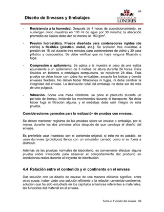 69

    Diseño de Envases y Embalajes

-     Resistencia a la humedad. Después de 4 horas de acondicionamiento, se
      sumergen cinco muestras en 100 ml de agua por 30 minutos; la absorción
      promedio de líquido debe der de menos de 150 g/m2.

-     Presión hidrostática. Prueba diseñada para contenedores rígidos (de
      vidrio) o flexibles (plástico, metal, etc.). Se someten tres muestras a
      presión de 15 psi durante tres minutos para contenedores de vidrio y 30 para
      plástico y compuestos. Se debe verificar que no haya ninguna filtración o
      fuga.

-     Compresión o apilamiento. Se aplica a la muestra el peso de una estiba
      equivalente a un apilamiento de 3 metros de altura durante 24 horas. Para
      líquidos en bidones o embalajes compuestos, se requieren 28 días. Esta
      prueba se debe hacer con todos los embalajes, excepto las bolsas y demás
      envases flexibles. No deben haber filtraciones ni fugas, ni debe cambiar la
      integridad del envase. La desviación total del embalaje no debe ser de más
      de una pulgada.

-     Vibración. Sobre una mesa vibratoria, se pone el producto durante un
      período de tiempo, imitando los movimientos durante el transporte. No debe
      haber fuga ni filtración alguna, y el embalaje debe salir íntegro de esta
      prueba.

Consideraciones generales para la realización de pruebas con envases.

Se deben mantener registros de las pruebas sobre un envase o embalaje, por lo
menos durante los dos primeros años después de que concluya el diseño del
envase.

Es preferible usar muestras con el contenido original; si esto no es posible, se
usan dummies (prototipos) llenos con un simulador cerrado como si se fuera a
distribuir.

Además de las pruebas normales de laboratorio, es conveniente efectuar alguna
prueba sobre transporte para observar el comportamiento del producto en
condiciones reales durante el trayecto de distribución.


4.4 Relación entre el contenido y el continente en el envase
Dar solución con un diseño de envase de una manera eficiente significa, entre
otras cosas, haber dado una solución eficiente a la relación contenido-continente,
solución que ha sido estudiada en los capítulos anteriores referentes a materiales,
las funciones del material en el envase.



                                                       Tema 4. Función del envase 69
 