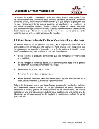 70

 Diseño de Envases y Embalajes

Es nuestro deber como diseñadores, poner atención y solucionar al detalle, todos
los requerimientos que vienen con cada proyecto de diseño de envase. Cuestionar
a nuestro cliente, a nuestro público consumidor y al que compra el producto, que
no son necesariamente la misma persona, al distribuidor, al vendedor, al
anunciante, a nosotros mismos. Estudiar y analizar todos los pasos y procesos
que recorre nuestro producto envasado y posteriormente embalado; desembalado,
desenvasado y puesto en anaqueles de tienda de autoservicio para su venta,
teniendo que ser ahí, «el mejor vendedor del mundo».


4.5 Connotación y denotación tipográfica y de color en el envase
Ya hemos hablado en los primeros capítulos, de la importancia del color en la
comunicación del envase. En este capítulo se hará énfasis sobre los puntos que
deberá contemplar a detalle el diseñador con el fin de optimizar la relación forma-
función en el envase, y que analizando una caja de cartón son:

     Debe contener al producto, permitiendo que sea transportado y manipulado
     con facilidad.

     Debe proteger al contenido de roturas o enmendaduras, robo total o parcial,
     de absorción o pérdida de humedad y de fugas.

     Debe hacer publicidad del producto.

     Debe vender el producto al consumidor.

     Debe contener todos los textos requeridos como legales, nutricionales en el
     caso de los alimentos, publicitarios y promocionales.

Debe entenderse aquí que el uso tipográfico es sumamente importante y delicado
aquí. Podríamos hablar además de que probablemente se deba considerar al
desarrollar el diseño gráfico, el involucramiento en la composición y la retícula
trazados, de una “marca paraguas”, submarcas y posiblemente una marca aval del
fabricante. Así como descripciones de producto e ingredientes, códigos de barras
y de color, etc.




                                                       Tema 4. Función del envase 70
 